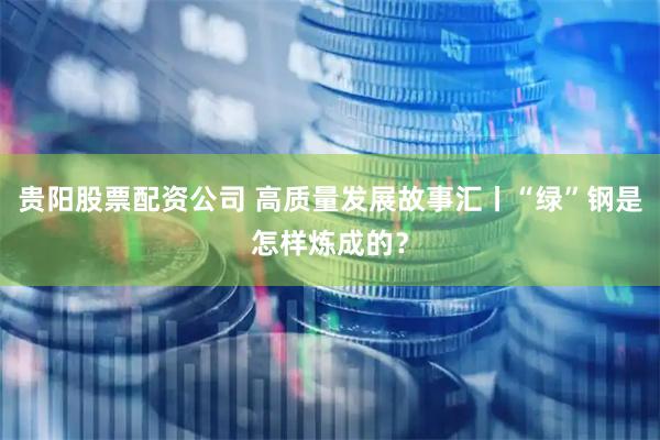 贵阳股票配资公司 高质量发展故事汇丨“绿”钢是怎样炼成的？