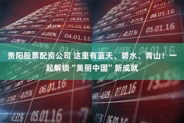 贵阳股票配资公司 这里有蓝天、碧水、青山！一起解锁“美丽中国”新成就