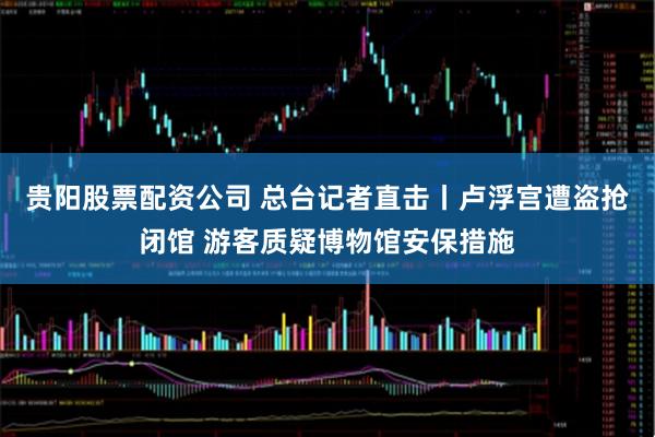 贵阳股票配资公司 总台记者直击丨卢浮宫遭盗抢闭馆 游客质疑博物馆安保措施