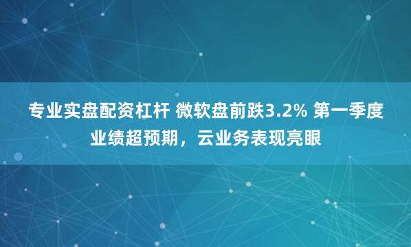 专业实盘配资杠杆 微软盘前跌3.2% 第一季度业绩超预期，云业务表现亮眼