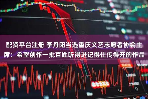 配资平台注册 李丹阳当选重庆文艺志愿者协会主席：希望创作一批百姓听得进记得住传得开的作品