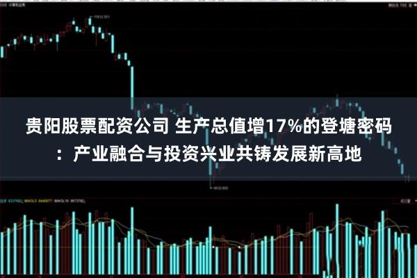 贵阳股票配资公司 生产总值增17%的登塘密码：产业融合与投资兴业共铸发展新高地
