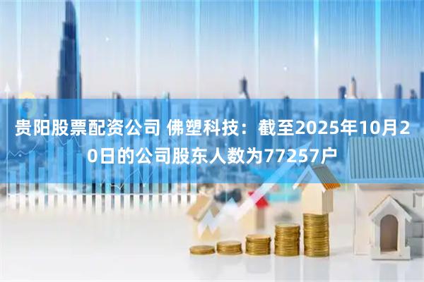 贵阳股票配资公司 佛塑科技：截至2025年10月20日的公司股东人数为77257户