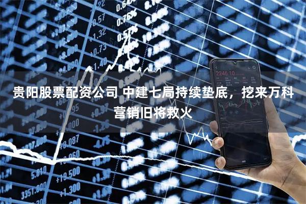 贵阳股票配资公司 中建七局持续垫底，挖来万科营销旧将救火