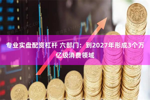 专业实盘配资杠杆 六部门：到2027年形成3个万亿级消费领域