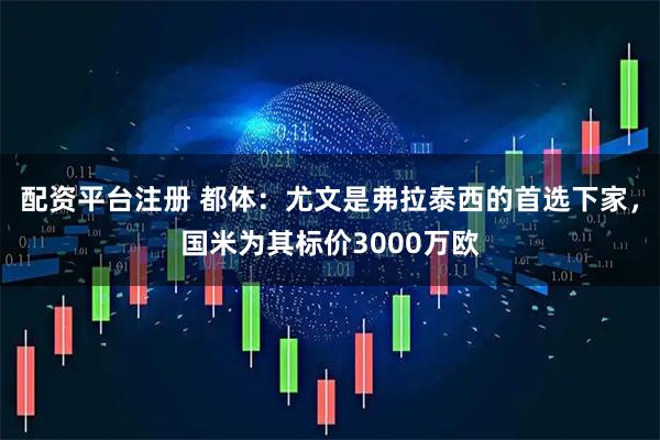 配资平台注册 都体：尤文是弗拉泰西的首选下家，国米为其标价3000万欧