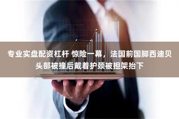 专业实盘配资杠杆 惊险一幕，法国前国脚西迪贝头部被撞后戴着护颈被担架抬下