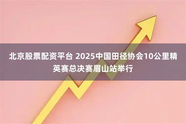 北京股票配资平台 2025中国田径协会10公里精英赛总决赛眉山站举行