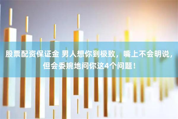 股票配资保证金 男人想你到极致，嘴上不会明说，但会委婉地问你这4个问题！