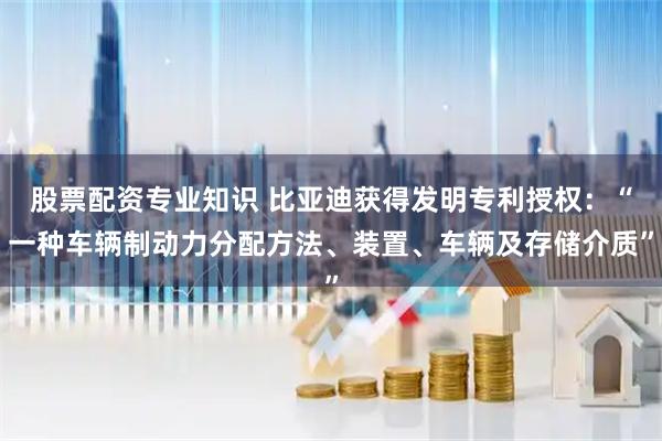 股票配资专业知识 比亚迪获得发明专利授权：“一种车辆制动力分配方法、装置、车辆及存储介质”