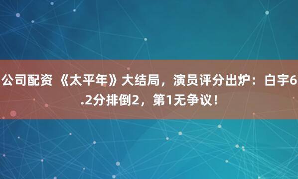 公司配资 《太平年》大结局，演员评分出炉：白宇6.2分排倒2，第1无争议！