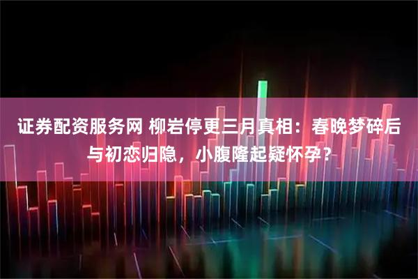 证券配资服务网 柳岩停更三月真相：春晚梦碎后与初恋归隐，小腹隆起疑怀孕？