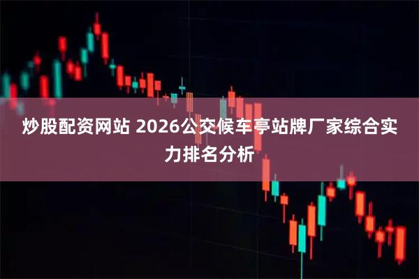 炒股配资网站 2026公交候车亭站牌厂家综合实力排名分析