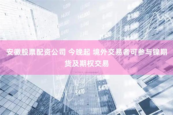 安徽股票配资公司 今晚起 境外交易者可参与镍期货及期权交易