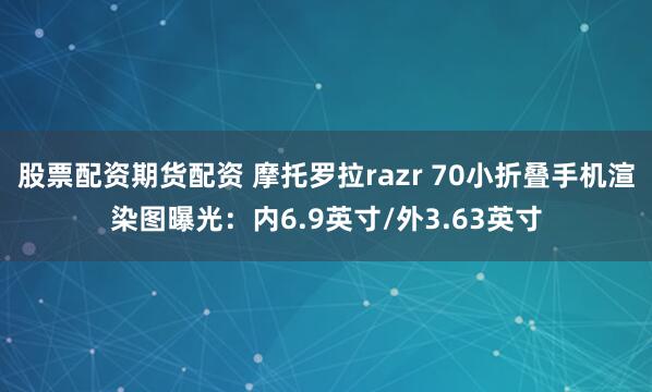 股票配资期货配资 摩托罗拉razr 70小折叠手机渲染图曝光：内6.9英寸/外3.63英寸