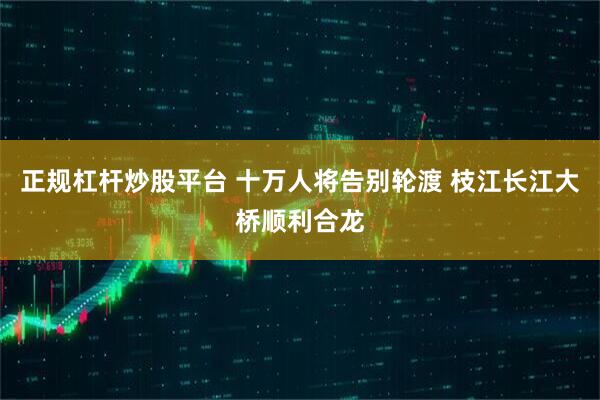 正规杠杆炒股平台 十万人将告别轮渡 枝江长江大桥顺利合龙