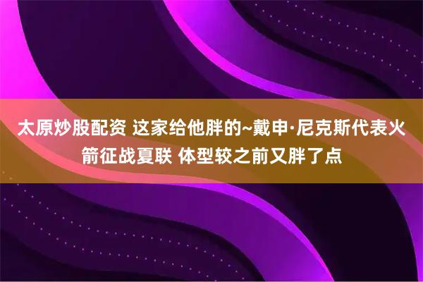 太原炒股配资 这家给他胖的~戴申·尼克斯代表火箭征战夏联 体型较之前又胖了点